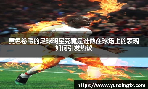黄色卷毛的足球明星究竟是谁他在球场上的表现如何引发热议